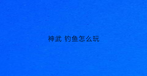 神武钓鱼怎么玩(神武钓鱼怎么玩视频)